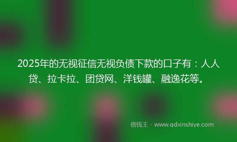 2025年的无视征信无视负债下款的口子有：人人贷、拉卡拉、团贷网、洋钱罐、融逸花等。