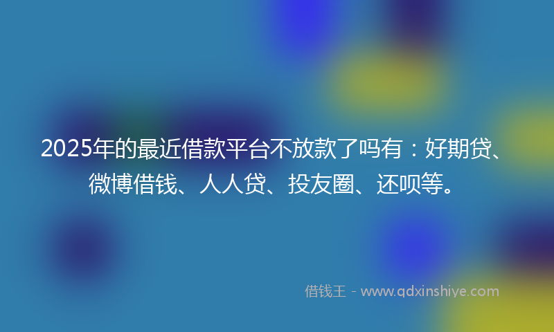 2025年的最近借款平台不放款了吗有：好期贷、微博借钱、人人贷、投友圈、还呗等。