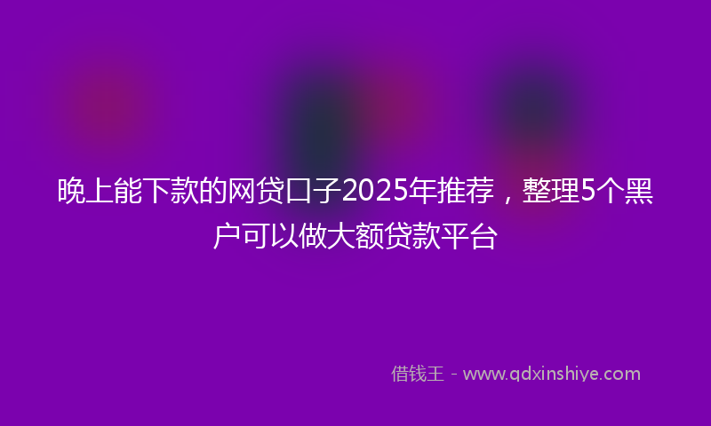 晚上能下款的网贷口子2025年推荐，整理5个黑户可以做大额贷款平台