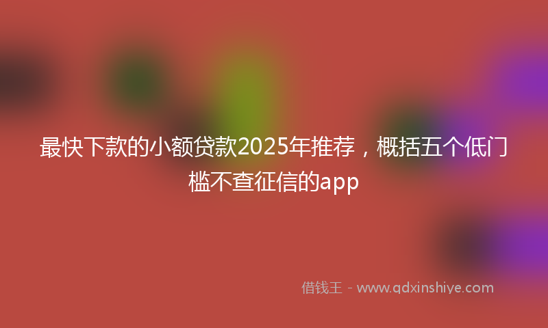 最快下款的小额贷款2025年推荐，概括五个低门槛不查征信的app