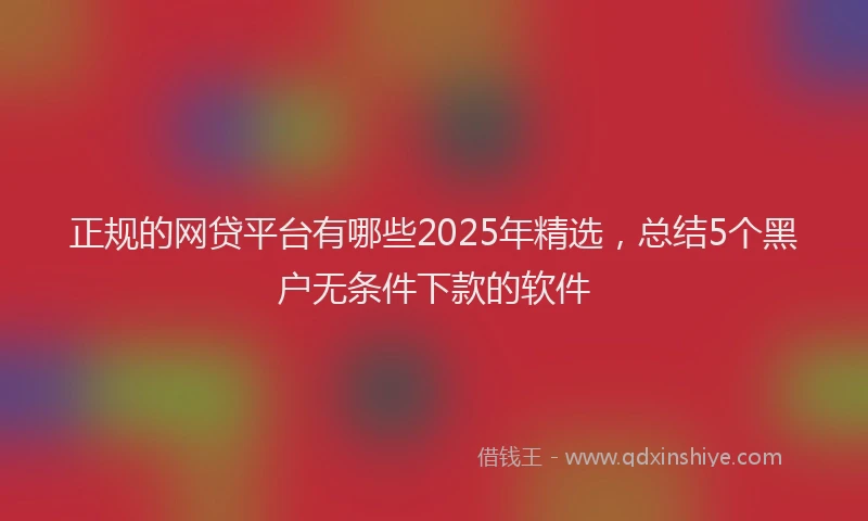 正规的网贷平台有哪些2025年精选，总结5个黑户无条件下款的软件