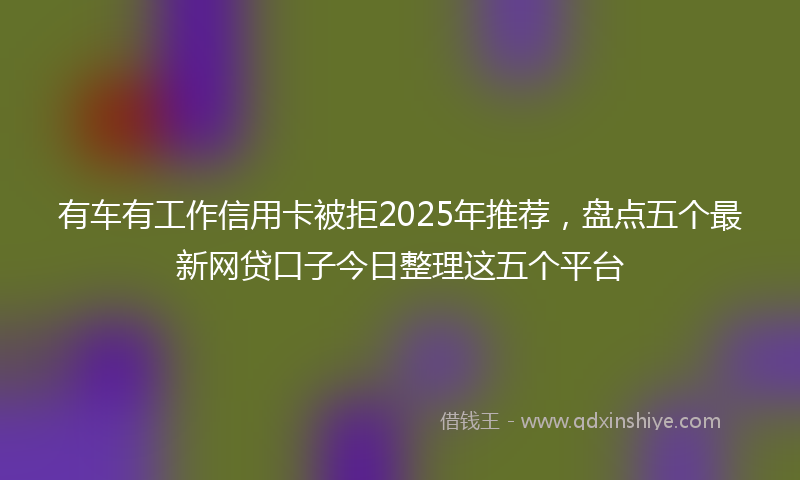 有车有工作信用卡被拒2025年推荐，盘点五个最新网贷口子今日整理这五个平台