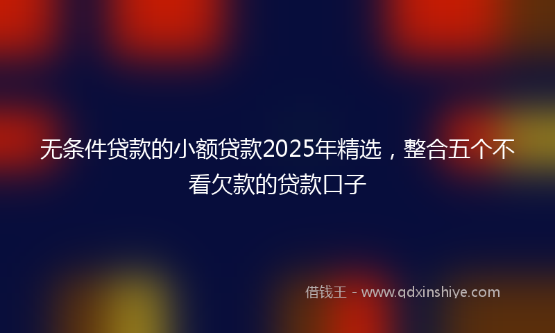 无条件贷款的小额贷款2025年精选，整合五个不看欠款的贷款口子