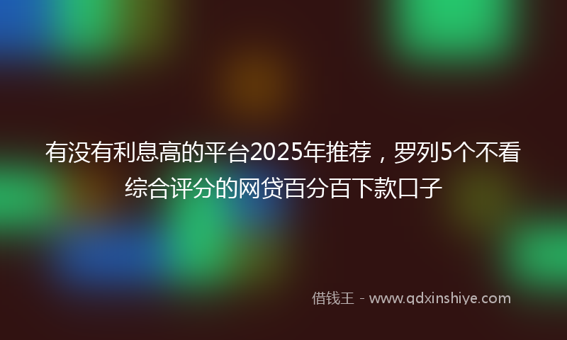 有没有利息高的平台2025年推荐，罗列5个不看综合评分的网贷百分百下款口子