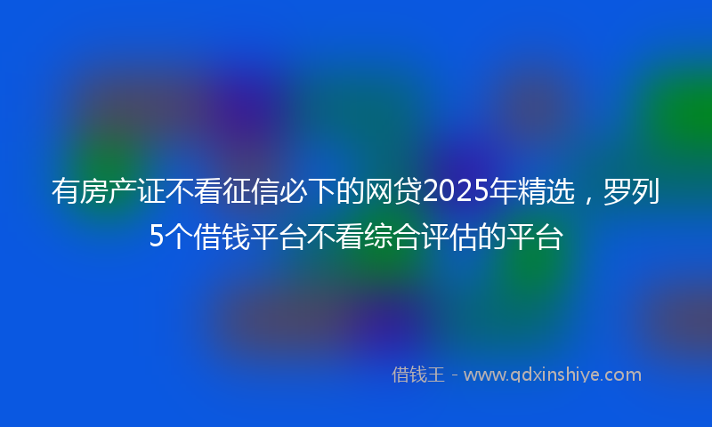 有房产证不看征信必下的网贷2025年精选，罗列5个借钱平台不看综合评估的平台