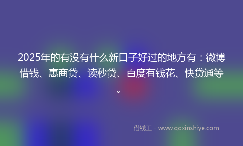 2025年的有没有什么新口子好过的地方有：微博借钱、惠商贷、读秒贷、百度有钱花、快贷通等。