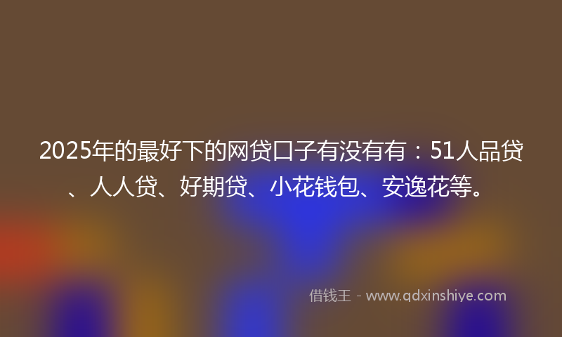 2025年的最好下的网贷口子有没有有：51人品贷、人人贷、好期贷、小花钱包、安逸花等。