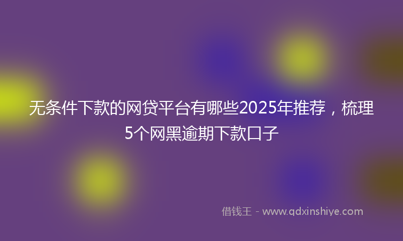 无条件下款的网贷平台有哪些2025年推荐，梳理5个网黑逾期下款口子