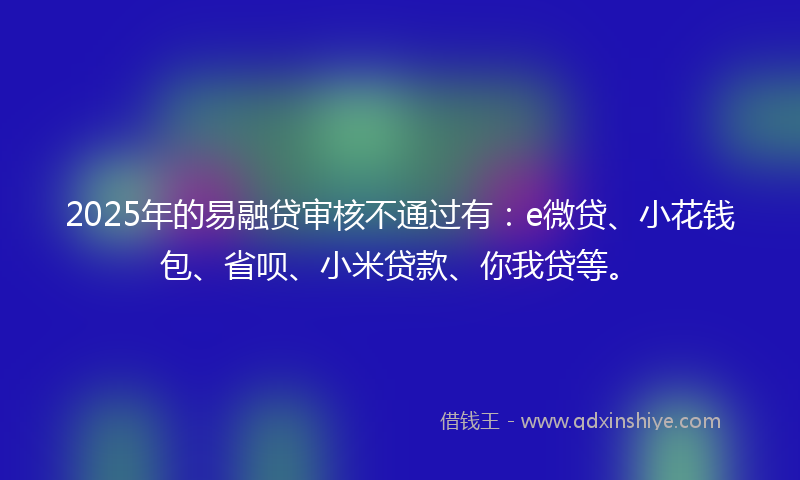 2025年的易融贷审核不通过有：e微贷、小花钱包、省呗、小米贷款、你我贷等。