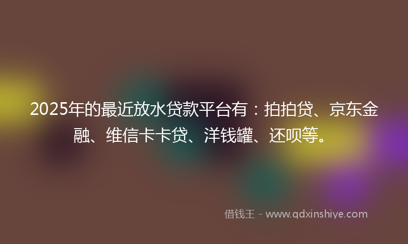 2025年的最近放水贷款平台有：拍拍贷、京东金融、维信卡卡贷、洋钱罐、还呗等。