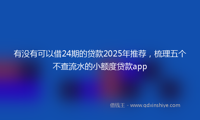 有没有可以借24期的贷款2025年推荐，梳理五个不查流水的小额度贷款app