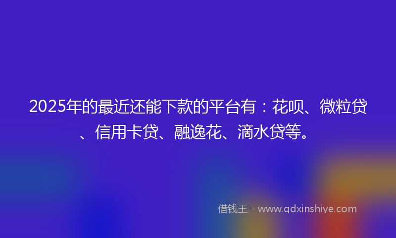 2025年的最近还能下款的平台有：花呗、微粒贷、信用卡贷、融逸花、滴水贷等。
