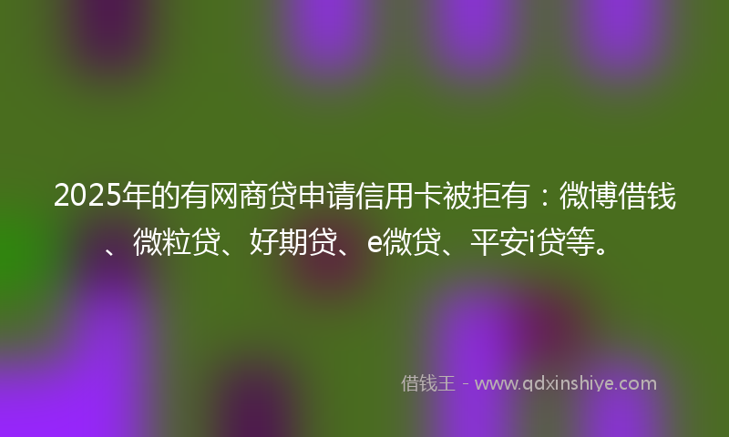 2025年的有网商贷申请信用卡被拒有：微博借钱、微粒贷、好期贷、e微贷、平安i贷等。
