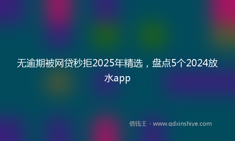无逾期被网贷秒拒2025年精选，盘点5个2024放水app