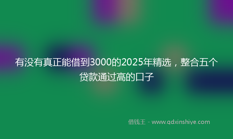 有没有真正能借到3000的2025年精选，整合五个贷款通过高的口子