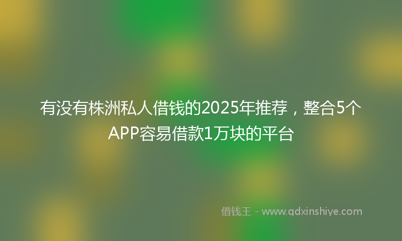 有没有株洲私人借钱的2025年推荐，整合5个APP容易借款1万块的平台