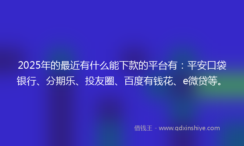 2025年的最近有什么能下款的平台有：平安口袋银行、分期乐、投友圈、百度有钱花、e微贷等。