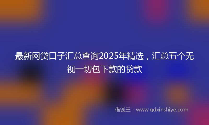 最新网贷口子汇总查询2025年精选，汇总五个无视一切包下款的贷款