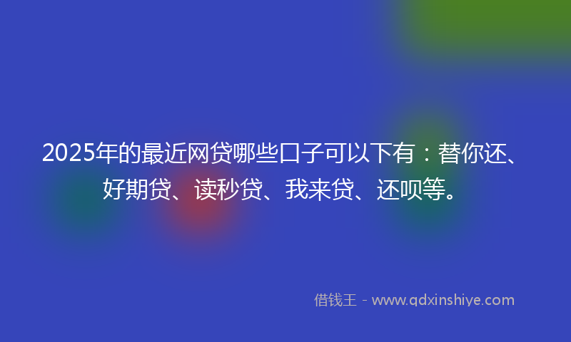2025年的最近网贷哪些口子可以下有：替你还、好期贷、读秒贷、我来贷、还呗等。