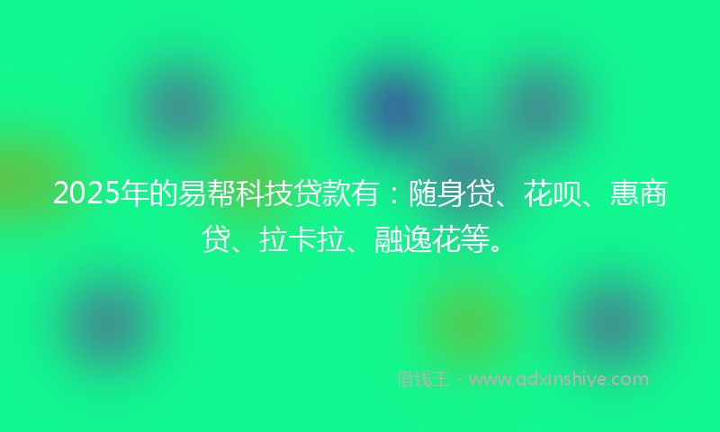2025年的易帮科技贷款有：随身贷、花呗、惠商贷、拉卡拉、融逸花等。
