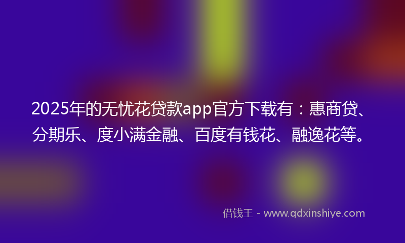 2025年的无忧花贷款app官方下载有：惠商贷、分期乐、度小满金融、百度有钱花、融逸花等。