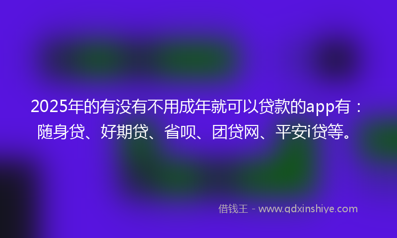 2025年的有没有不用成年就可以贷款的app有：随身贷、好期贷、省呗、团贷网、平安i贷等。
