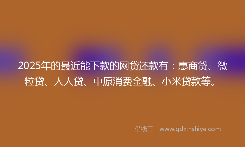 2025年的最近能下款的网贷还款有：惠商贷、微粒贷、人人贷、中原消费金融、小米贷款等。