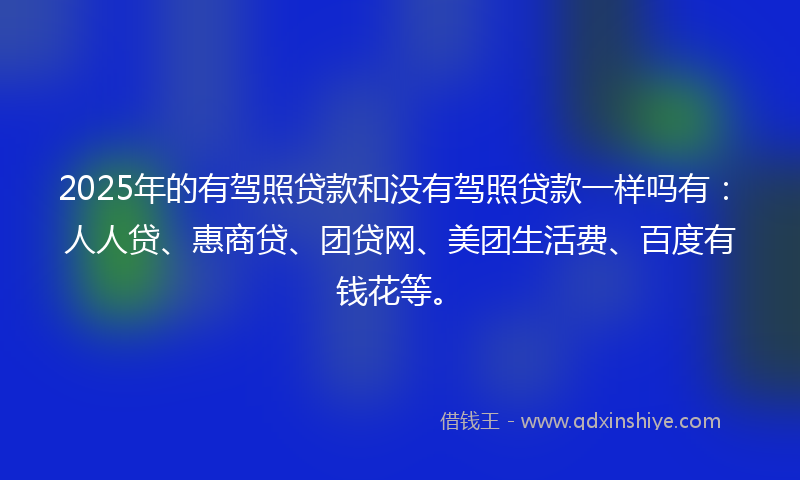 2025年的有驾照贷款和没有驾照贷款一样吗有：人人贷、惠商贷、团贷网、美团生活费、百度有钱花等。