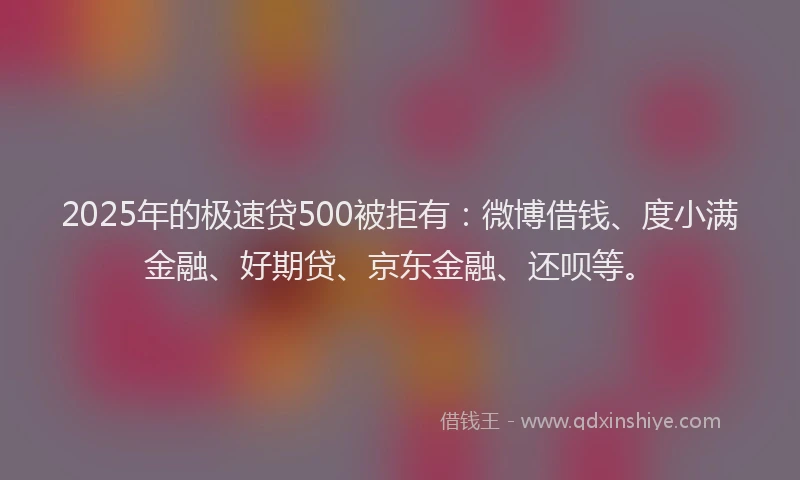 2025年的极速贷500被拒有：微博借钱、度小满金融、好期贷、京东金融、还呗等。