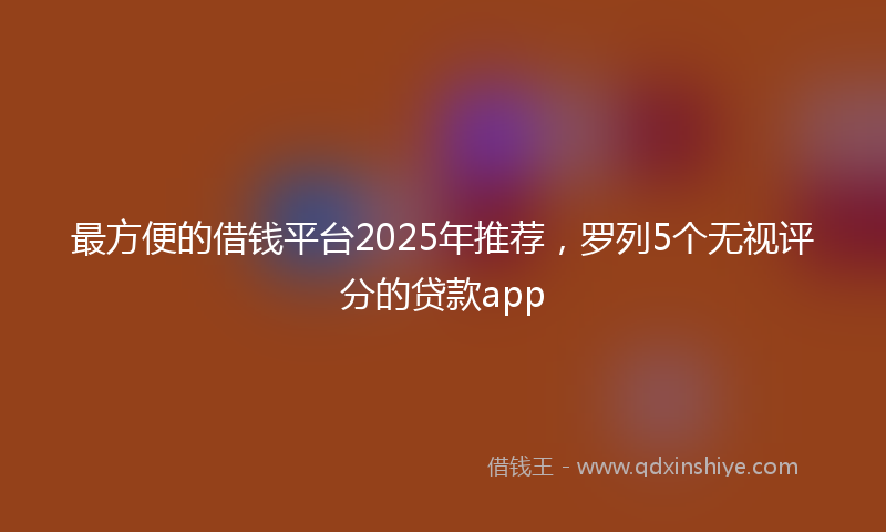 最方便的借钱平台2025年推荐，罗列5个无视评分的贷款app