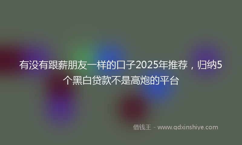 有没有跟薪朋友一样的口子2025年推荐，归纳5个黑白贷款不是高炮的平台