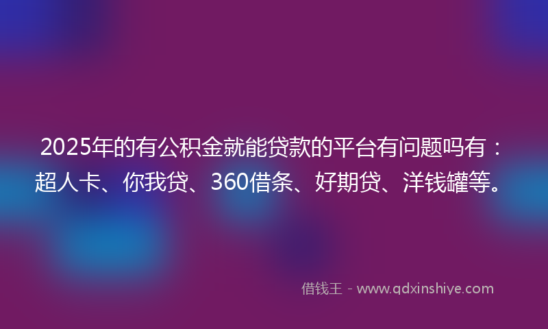 2025年的有公积金就能贷款的平台有问题吗有：超人卡、你我贷、360借条、好期贷、洋钱罐等。