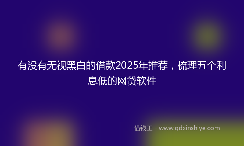 有没有无视黑白的借款2025年推荐，梳理五个利息低的网贷软件