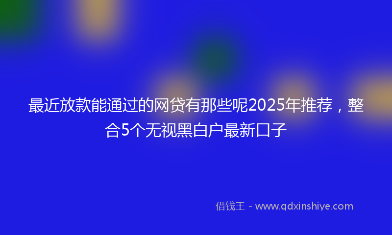 最近放款能通过的网贷有那些呢2025年推荐，整合5个无视黑白户最新口子