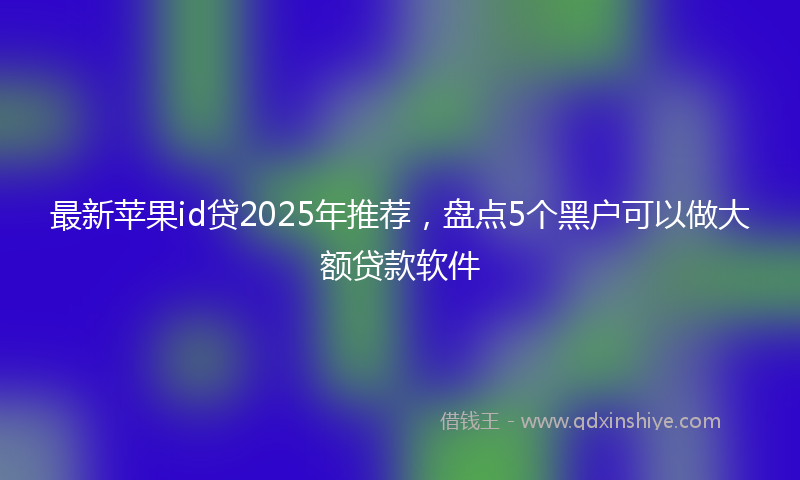最新苹果id贷2025年推荐，盘点5个黑户可以做大额贷款软件