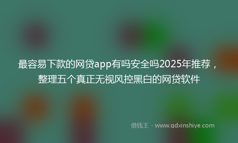 最容易下款的网贷app有吗安全吗2025年推荐，整理五个真正无视风控黑白的网贷软件
