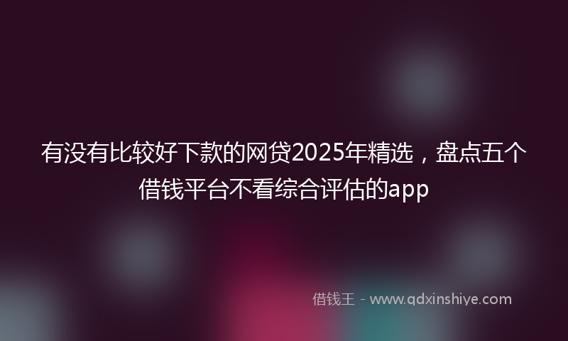 有没有比较好下款的网贷2025年精选，盘点五个借钱平台不看综合评估的app