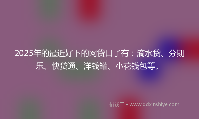 2025年的最近好下的网贷口子有：滴水贷、分期乐、快贷通、洋钱罐、小花钱包等。