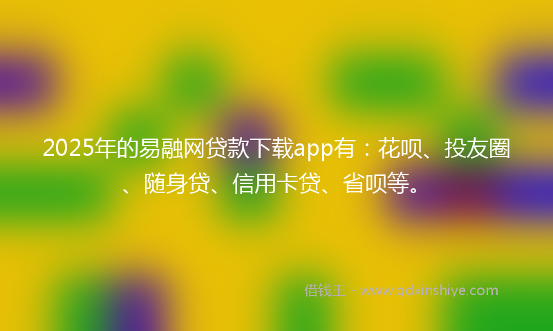 2025年的易融网贷款下载app有：花呗、投友圈、随身贷、信用卡贷、省呗等。