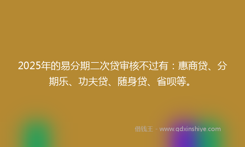 2025年的易分期二次贷审核不过有：惠商贷、分期乐、功夫贷、随身贷、省呗等。