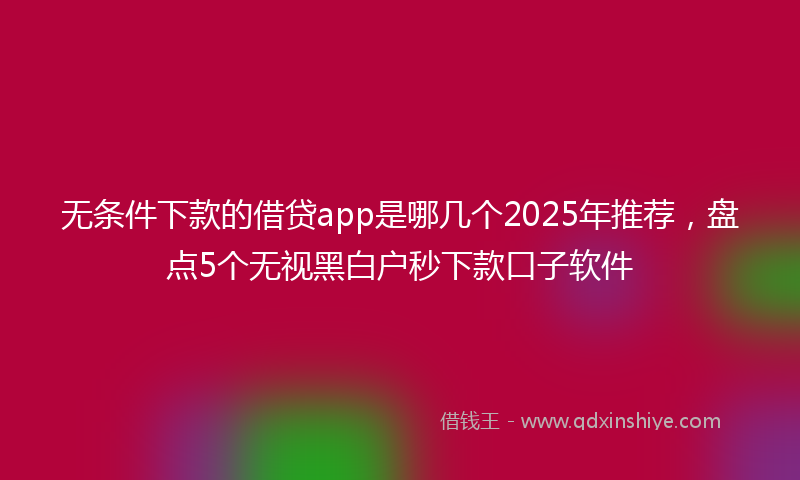 无条件下款的借贷app是哪几个2025年推荐，盘点5个无视黑白户秒下款口子软件