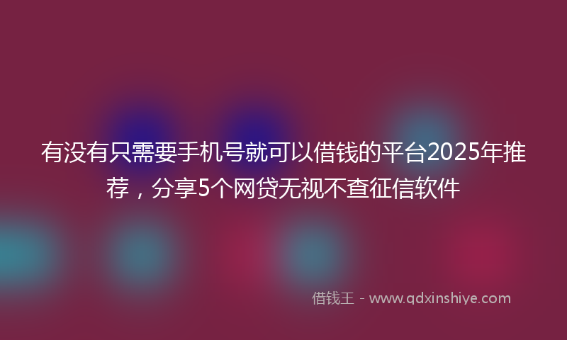 有没有只需要手机号就可以借钱的平台2025年推荐，分享5个网贷无视不查征信软件
