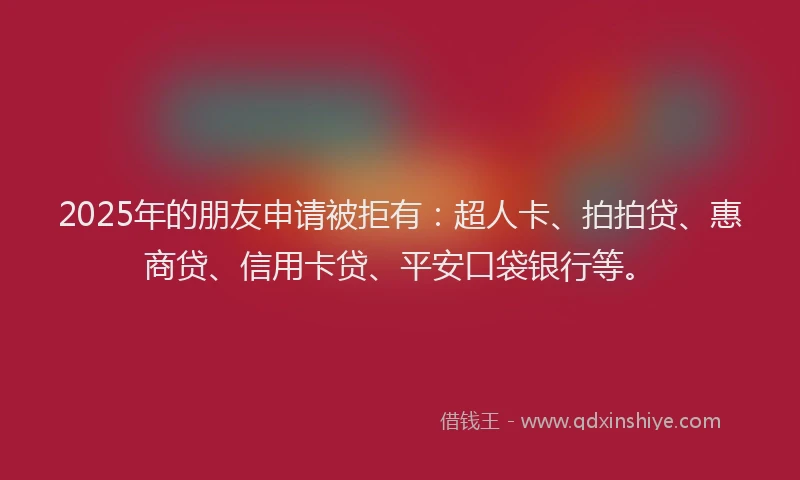 2025年的朋友申请被拒有：超人卡、拍拍贷、惠商贷、信用卡贷、平安口袋银行等。