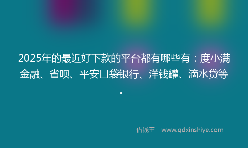 2025年的最近好下款的平台都有哪些有：度小满金融、省呗、平安口袋银行、洋钱罐、滴水贷等。