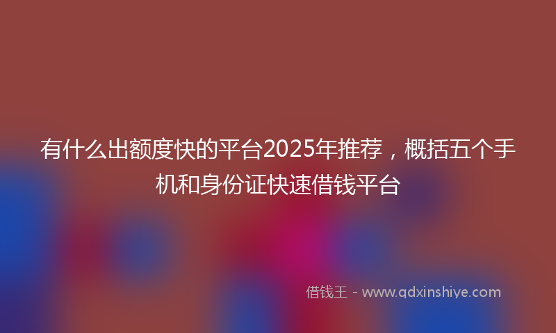 有什么出额度快的平台2025年推荐，概括五个手机和身份证快速借钱平台