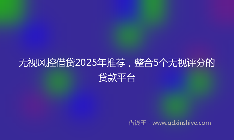 无视风控借贷2025年推荐，整合5个无视评分的贷款平台