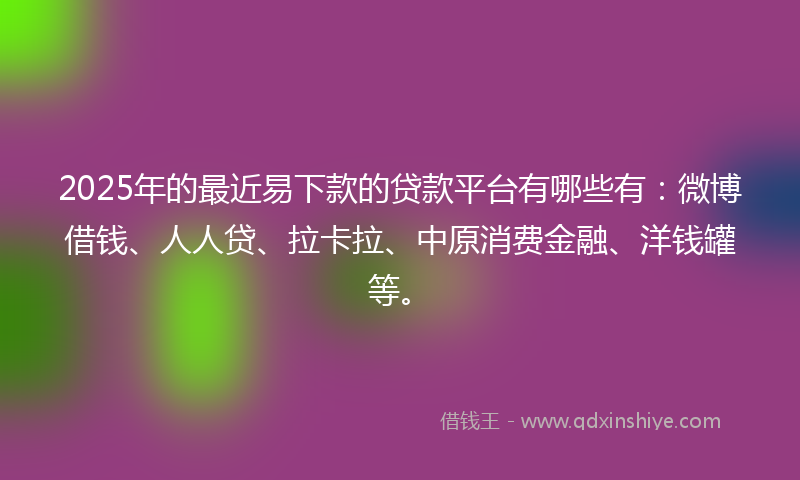 2025年的最近易下款的贷款平台有哪些有：微博借钱、人人贷、拉卡拉、中原消费金融、洋钱罐等。