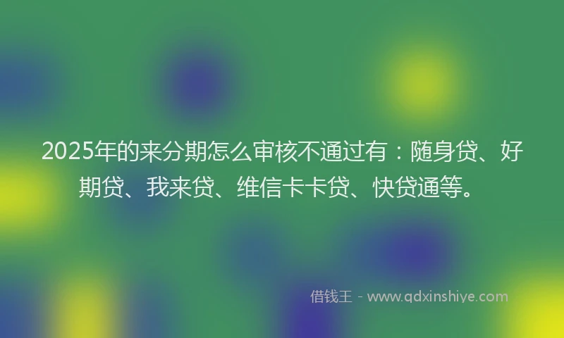 2025年的来分期怎么审核不通过有：随身贷、好期贷、我来贷、维信卡卡贷、快贷通等。