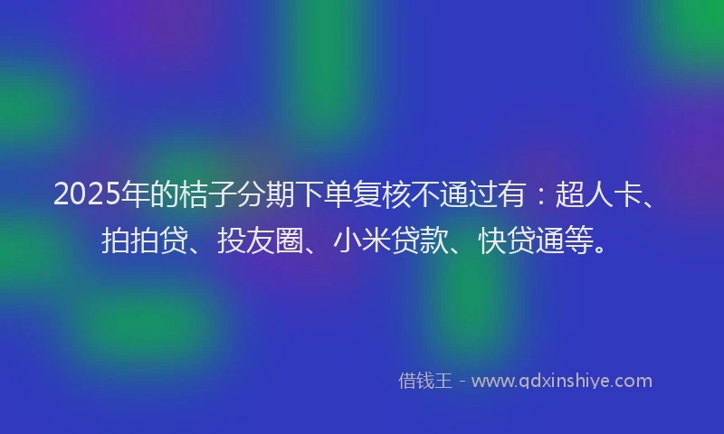 2025年的桔子分期下单复核不通过有：超人卡、拍拍贷、投友圈、小米贷款、快贷通等。