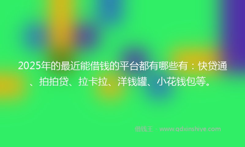 2025年的最近能借钱的平台都有哪些有：快贷通、拍拍贷、拉卡拉、洋钱罐、小花钱包等。